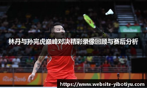 林丹与孙完虎巅峰对决精彩录像回顾与赛后分析